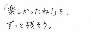 楽しかったね！を、ずっと残そう。